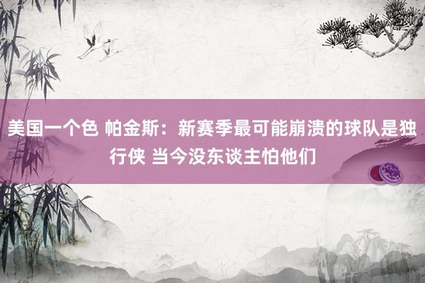 美国一个色 帕金斯：新赛季最可能崩溃的球队是独行侠 当今没东谈主怕他们