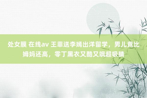 处女膜 在线av 王菲送李嫣出洋留学，男儿竟比姆妈还高，零丁黑衣又酷又飒超吸睛