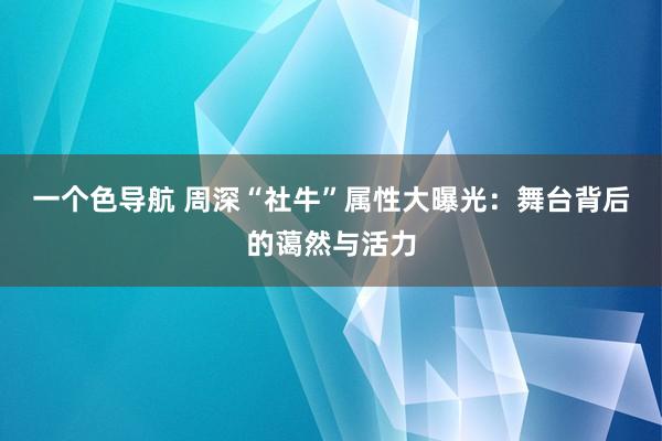 一个色导航 周深“社牛”属性大曝光：舞台背后的蔼然与活力