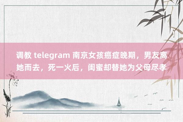 调教 telegram 南京女孩癌症晚期，男友离她而去，死一火后，闺蜜却替她为父母尽孝