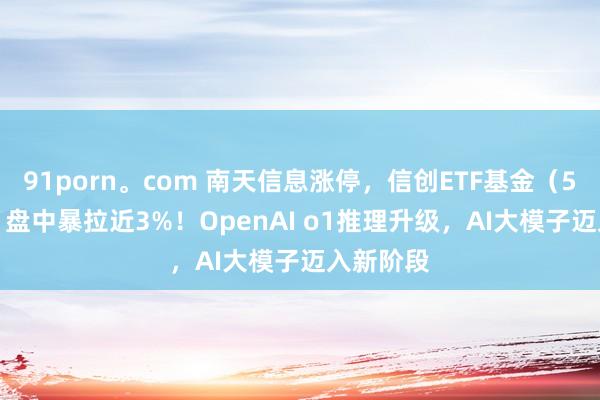 91porn。com 南天信息涨停，信创ETF基金（562030）盘中暴拉近3%！OpenAI o1推理升级，AI大模子迈入新阶段