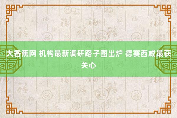 大香蕉网 机构最新调研路子图出炉 德赛西威最获关心