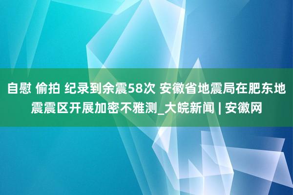 自慰 偷拍 纪录到余震58次 安徽省地震局在肥东地震震区开展加密不雅测_大皖新闻 | 安徽网