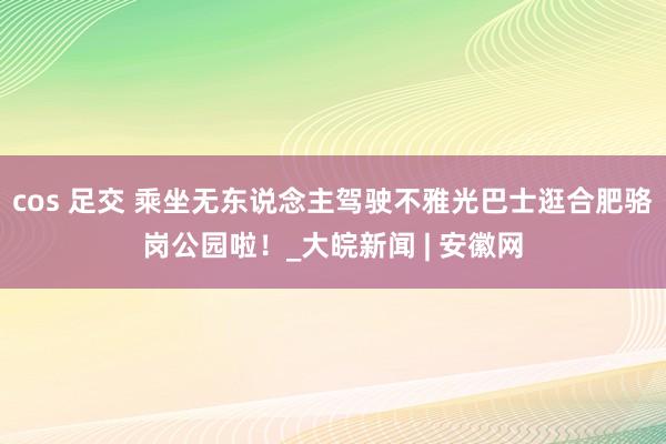 cos 足交 乘坐无东说念主驾驶不雅光巴士逛合肥骆岗公园啦！_大皖新闻 | 安徽网