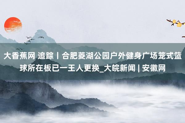 大香蕉网 追踪丨合肥菱湖公园户外健身广场笼式篮球所在板已一王人更换_大皖新闻 | 安徽网