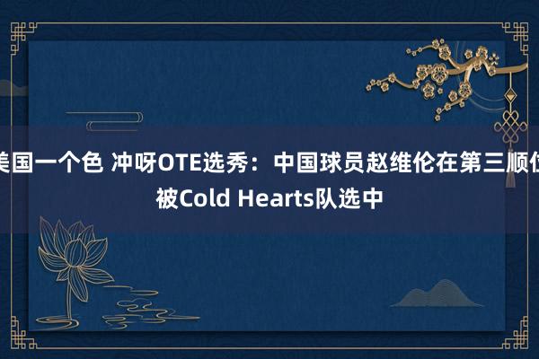 美国一个色 冲呀OTE选秀：中国球员赵维伦在第三顺位被Cold Hearts队选中