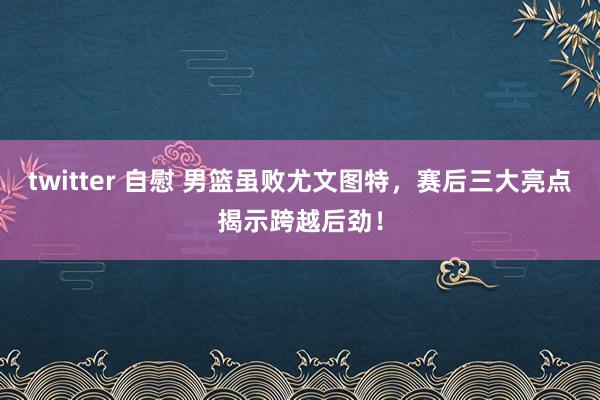 twitter 自慰 男篮虽败尤文图特，赛后三大亮点揭示跨越后劲！