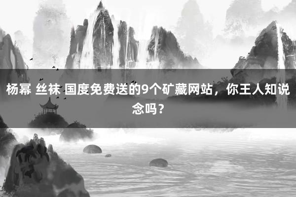 杨幂 丝袜 国度免费送的9个矿藏网站，你王人知说念吗？