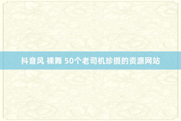 抖音风 裸舞 50个老司机珍摄的资源网站