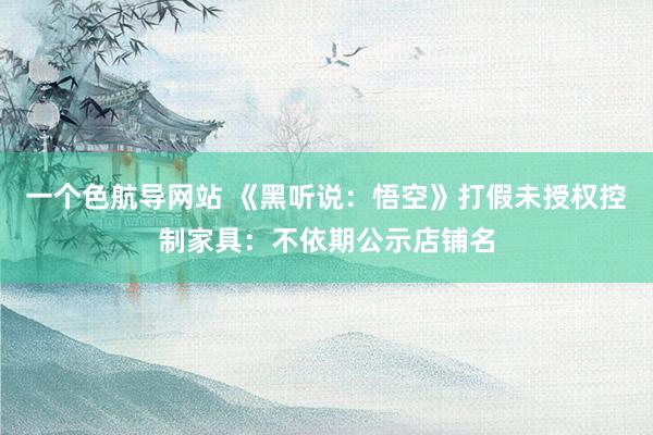 一个色航导网站 《黑听说：悟空》打假未授权控制家具：不依期公示店铺名