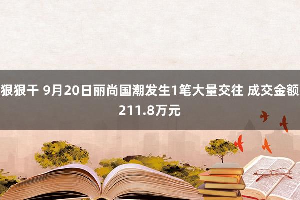 狠狠干 9月20日丽尚国潮发生1笔大量交往 成交金额211.8万元