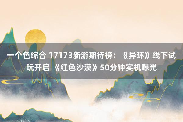 一个色综合 17173新游期待榜：《异环》线下试玩开启 《红色沙漠》50分钟实机曝光