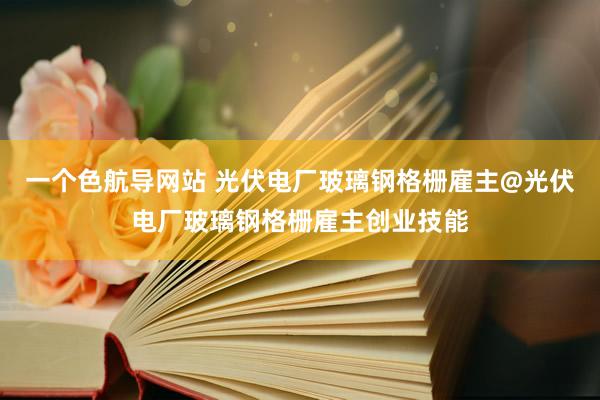 一个色航导网站 光伏电厂玻璃钢格栅雇主@光伏电厂玻璃钢格栅雇主创业技能