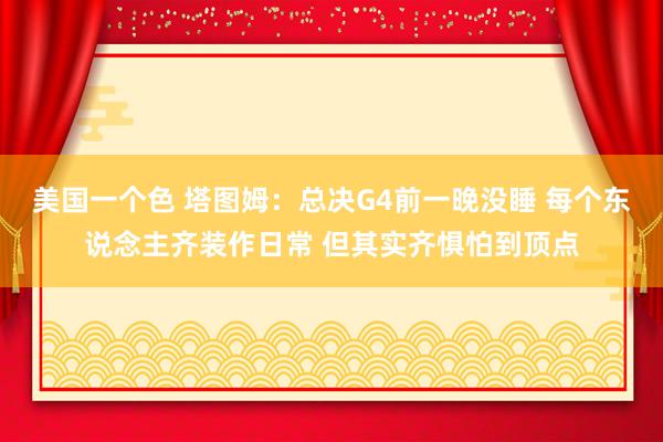 美国一个色 塔图姆：总决G4前一晚没睡 每个东说念主齐装作日常 但其实齐惧怕到顶点