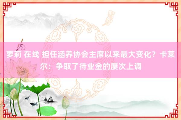 萝莉 在线 担任涵养协会主席以来最大变化？卡莱尔：争取了待业金的屡次上调