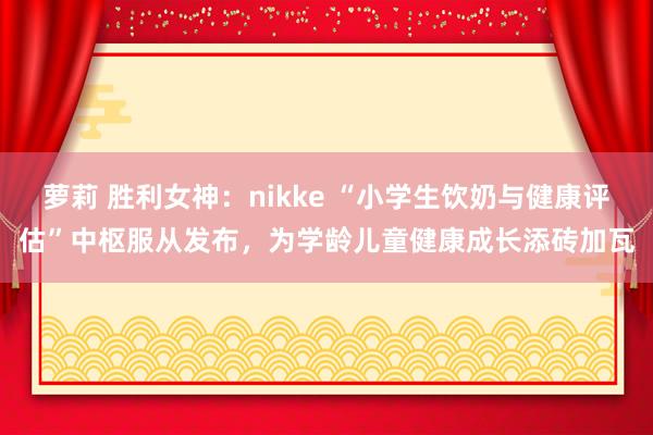 萝莉 胜利女神：nikke “小学生饮奶与健康评估”中枢服从发布，为学龄儿童健康成长添砖加瓦