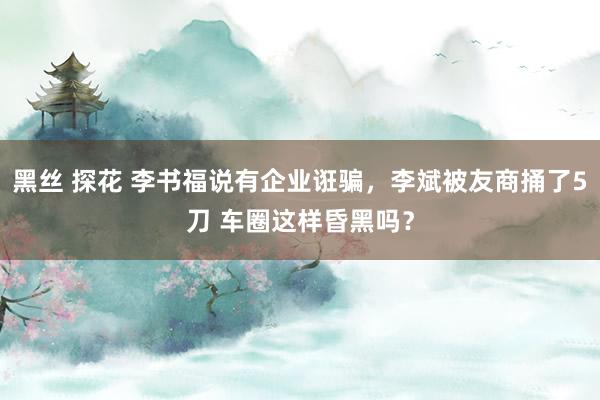 黑丝 探花 李书福说有企业诳骗，李斌被友商捅了5刀 车圈这样昏黑吗？