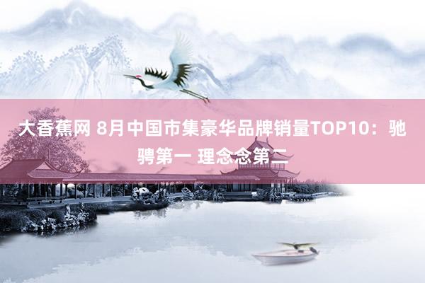 大香蕉网 8月中国市集豪华品牌销量TOP10：驰骋第一 理念念第二