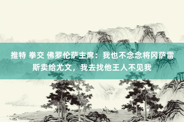 推特 拳交 佛罗伦萨主席：我也不念念将冈萨雷斯卖给尤文，我去找他王人不见我