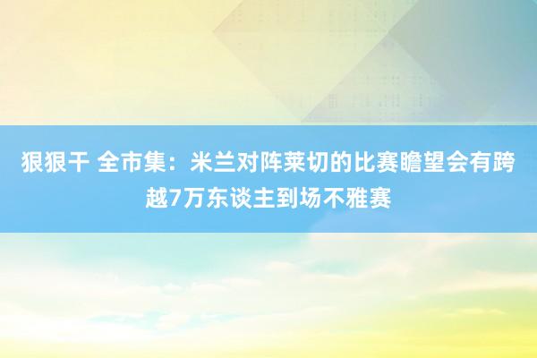 狠狠干 全市集：米兰对阵莱切的比赛瞻望会有跨越7万东谈主到场不雅赛