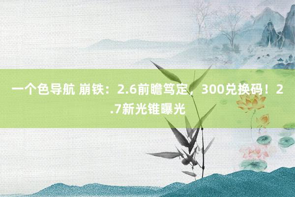 一个色导航 崩铁：2.6前瞻笃定，300兑换码！2.7新光锥曝光