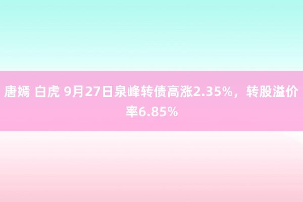 唐嫣 白虎 9月27日泉峰转债高涨2.35%，转股溢价率6.85%