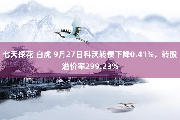 七天探花 白虎 9月27日科沃转债下降0.41%，转股溢价率299.23%