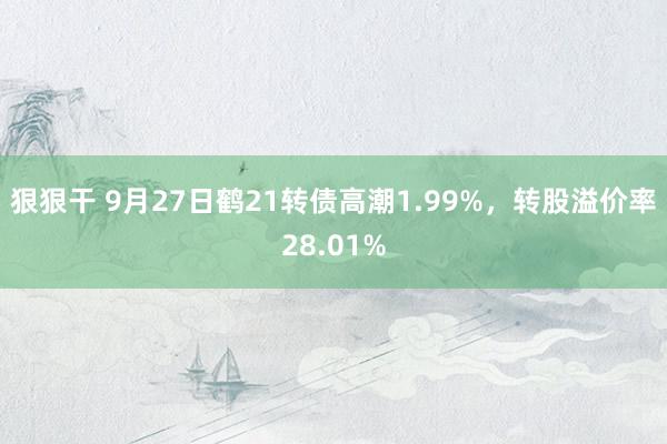 狠狠干 9月27日鹤21转债高潮1.99%，转股溢价率28.01%