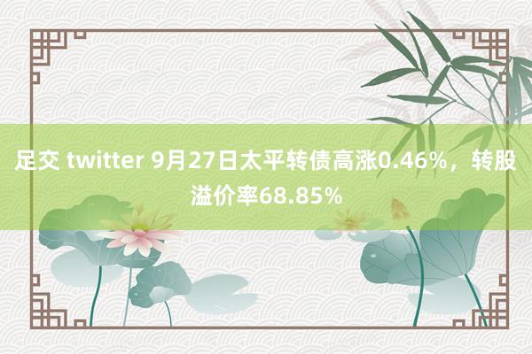 足交 twitter 9月27日太平转债高涨0.46%，转股溢价率68.85%