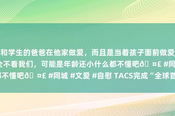 和学生的爸爸在他家做爱，而且是当着孩子面前做爱，太刺激了，孩子完全不看我们，可能是年龄还小什么都不懂吧🤣 #同城 #文爱 #自慰 TACS完成“全球首秀”