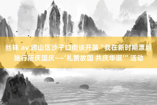 丝袜 av 崂山区沙子口街谈开展“我在新时期漂后施行所庆国庆——‘礼赞故国 共庆华诞’”活动