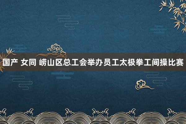 国产 女同 崂山区总工会举办员工太极拳工间操比赛