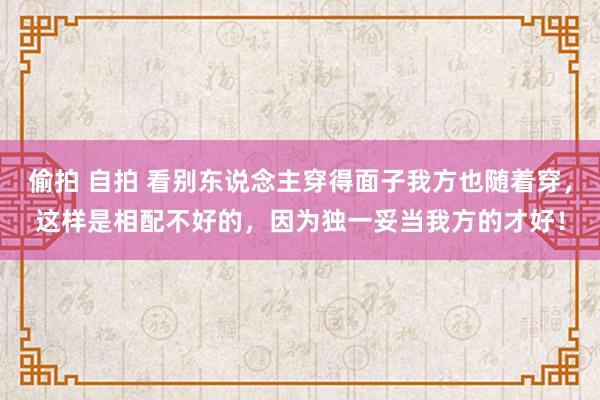 偷拍 自拍 看别东说念主穿得面子我方也随着穿，这样是相配不好的，因为独一妥当我方的才好！