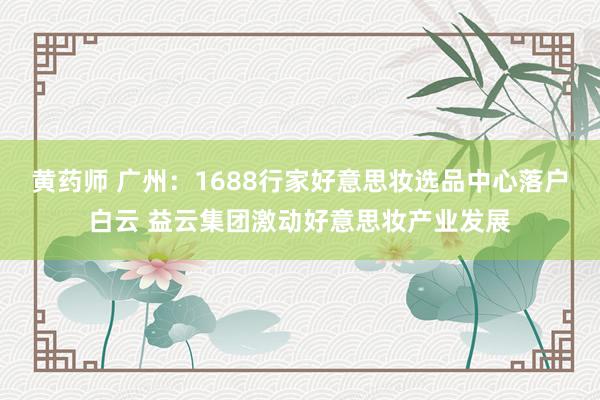 黄药师 广州：1688行家好意思妆选品中心落户白云 益云集团激动好意思妆产业发展