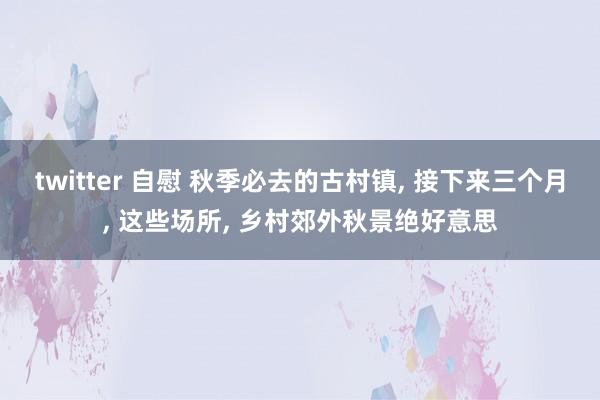 twitter 自慰 秋季必去的古村镇， 接下来三个月， 这些场所， 乡村郊外秋景绝好意思