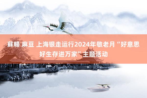 蘇暢 麻豆 上海银走运行2024年敬老月“好意思好生存进万家”主题活动