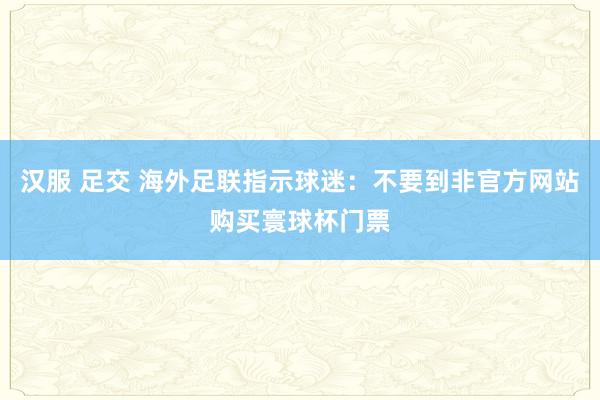 汉服 足交 海外足联指示球迷：不要到非官方网站购买寰球杯门票