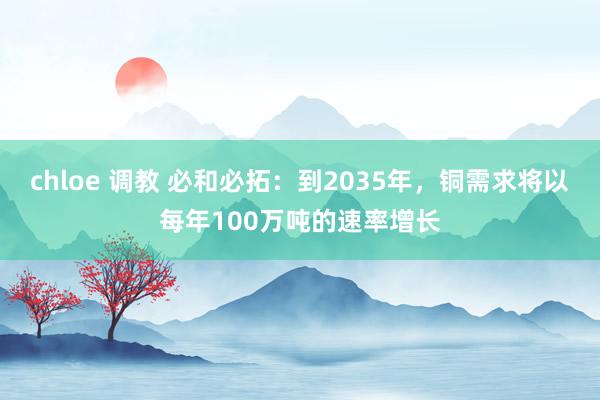 chloe 调教 必和必拓：到2035年，铜需求将以每年100万吨的速率增长