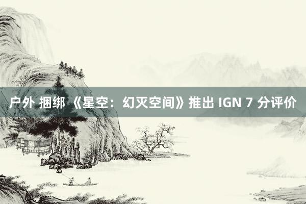 户外 捆绑 《星空：幻灭空间》推出 IGN 7 分评价