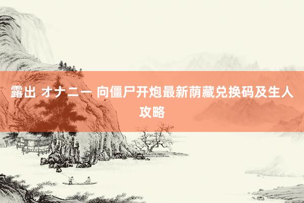 露出 オナニー 向僵尸开炮最新荫藏兑换码及生人攻略