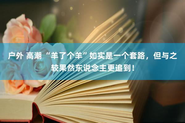 户外 高潮 “羊了个羊”如实是一个套路，但与之较果然东说念主更追到！