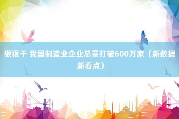 狠狠干 我国制造业企业总量打破600万家（新数据 新看点）