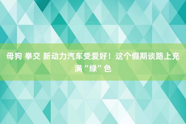 母狗 拳交 新动力汽车受爱好！这个假期谈路上充满“绿”色