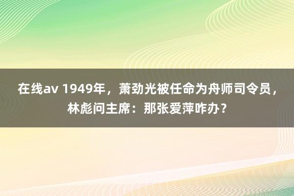 在线av 1949年，萧劲光被任命为舟师司令员，林彪问主席：那张爱萍咋办？