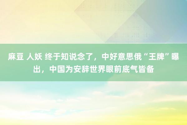 麻豆 人妖 终于知说念了，中好意思俄“王牌”曝出，中国为安辞世界眼前底气皆备