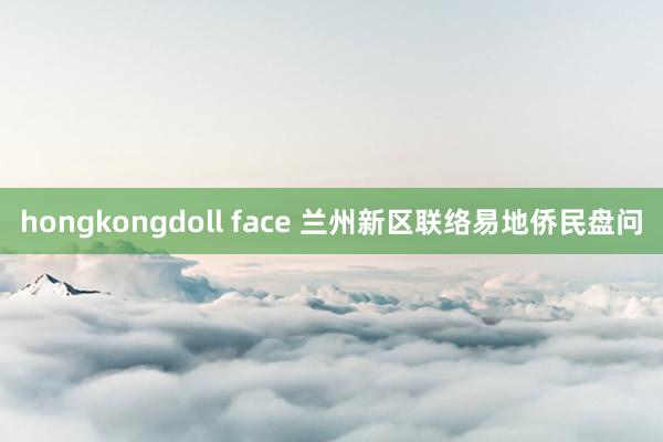 hongkongdoll face 兰州新区联络易地侨民盘问