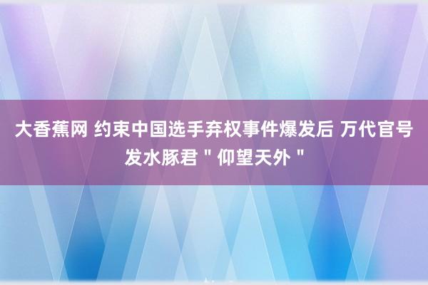 大香蕉网 约束中国选手弃权事件爆发后 万代官号发水豚君＂仰望天外＂