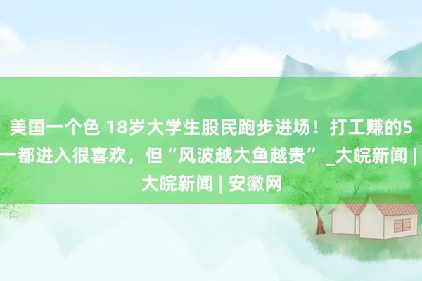 美国一个色 18岁大学生股民跑步进场！打工赚的5000元一都进入很喜欢，但“风波越大鱼越贵” _大皖新闻 | 安徽网