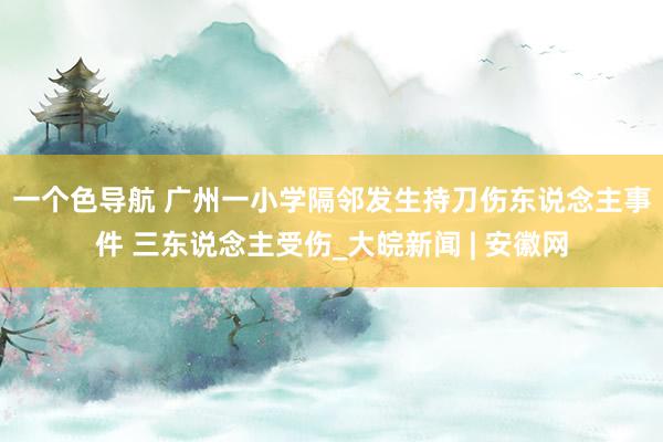 一个色导航 ﻿广州一小学隔邻发生持刀伤东说念主事件 三东说念主受伤_大皖新闻 | 安徽网