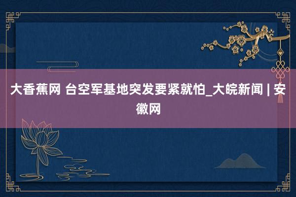 大香蕉网 台空军基地突发要紧就怕_大皖新闻 | 安徽网